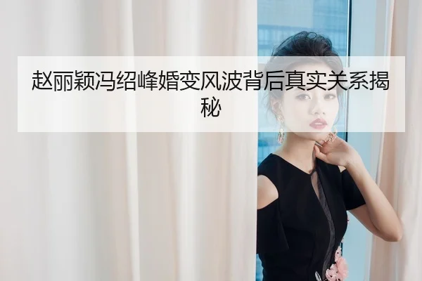 赵丽颖冯绍峰婚变风波背后真实关系揭秘